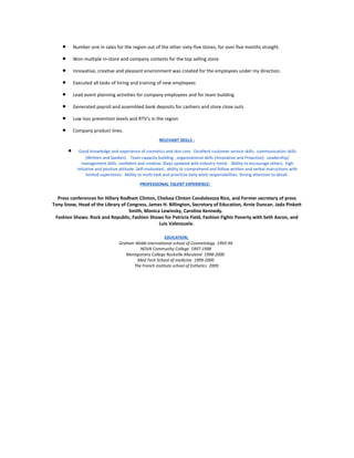 • Number one in sales for the region out of the other sixty-five stores, for over five months straight.
• Won multiple in-store and company contests for the top selling store
• Innovative, creative and pleasant environment was created for the employees under my direction.
• Executed all tasks of hiring and training of new employees
• Lead event planning activities for company employees and for team building
• Generated payroll and assembled bank deposits for cashiers and store close outs
• Low loss prevention levels and RTV’s in the region
• Company product lines.
RELEVANT SKILLS :
• Good knowledge and experience of cosmetics and skin care. Excellent customer service skills, communication skills
(Written and Spoken) . Team capacity building , organizational skills (Innovative and Proactive). Leadership/
management skills, confident and creative. Stays updated with industry trend. Ability to encourage others, high
initiative and positive attitude. Self-motivated , ability to comprehend and follow written and verbal instructions with
limited supervision. Ability to multi-task and prioritize daily work responsibilities. Strong attention to detail.
PROFESSIONAL TALENT EXPERIENCE:
Press conferences for Hillary Rodham Clinton, Chelsea Clinton Condoleezza Rice, and Former secretary of press
Tony Snow, Head of the Library of Congress, James H. Billington, Secretary of Education, Arnie Duncan. Jada Pinkett
Smith, Monica Lewinsky, Caroline Kennedy.
Fashion Shows: Rock and Republic, Fashion Shows for Patricia Field, Fashion Fights Poverty with Seth Aaron, and
Luis Valenzuela.
EDUCATION:
Graham Webb international school of Cosmetology 1993-94
NOVA Community College 1997-1998
Montgomery College Rockville Maryland 1998-2000
Med Tech School of medicine 1999-2000
The French institute school of Esthetics 2009
 