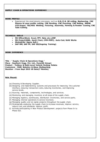 SUPPLY CHAIN & OPERATIONS EXPERIENCE
WORK PROFILE
 Experienced the steel industry processes, such as H.R./C.R. DE coiling, Reshearing, CNC
Plasma & Laser profile cutting, CNC Bending, CNC Punching, CNC Rolling, SMAW,
CO2/Argon, TIG/MIG Welding, Fixturing, Assembly, Painting & Powder Coating, CNC
Tube Cutting.
TECHNICAL SKILLS
 MS Office(Word, Excel, PPT, Note etc.),ERP.
 MS Project(WBS, Gantt Chart, CPM-PERT), Auto-Cad, Solid Works
 Minitab(Six Sigma Soft.)
 SAP MM, SAP PP, SAP SD(Ongoing Training)
WORK EXPERIENCE
Title : “ Supply Chain & Operations Engg.”
Place : Swaftech Engg. Pvt. Ltd., Pune(SS Group)
Product : Trolleys & Multi-Level Vehicle Parking Pallets
Customers : PARI Robotics & Klaus Multiparking
Duration : From Sept 2015 till Date(7 Months)
Role Played:
(a) Choosing & Developing Supplier.
(b) Designing and implementing systems and processes for improving the customer
interface, reducing transaction costs, reducing inventories, and improving
service levels.
(c) Sourcing materials, components, technologies, and services.
(d) Monitoring and managing inventory at all steps of the supply chain.
(e) Managing logistics, warehouses, distribution inventories, and service parts.
(f) Managing internal operations & service functions.
(g) Managing quality and six sigma projects throughout the supply chain.
(h) Strategically analyzing the supply chain to increase revenues, improve service,
reduce cost, and ultimately improve profit.
(i) Actively participating in New Product Development projects from Phase In to
Phase Out.
 