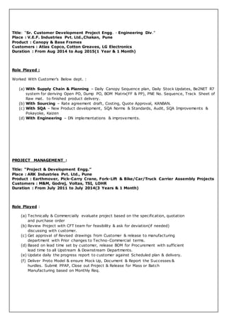 Title: “Sr. Customer Development Project Engg. - Engineering Div.”
Place : V.E.F. Industries Pvt. Ltd.,Chakan, Pune
Product : Canopy & Base Frames
Customers : Atlas Copco, Cotton Greaves, LG Electronics
Duration : From Aug 2014 to Aug 2015(1 Year & 1 Month)
Role Played :
Worked With Customer’s Below dept. :
(a) With Supply Chain & Planning – Daily Canopy Sequence plan, Daily Stock Updates, Be2NET R7
system for deriving Open PO, Dump PO, BOM Matrix(FF & PP), PNE No. Sequence, Track Sheet of
Raw mat. to finished product delivery.
(b) With Sourcing – Rate agreement draft, Costing, Quote Approval, KANBAN.
(c) With SQA – New Product development, SQA Norms & Standards, Audit, SQA Improvements &
Pokayoke, Kaizen
(d) With Engineering – DN implementations & improvements.
PROJECT MANAGEMENT :
Title: “Project & Development Engg.”
Place : ARK Industries Pvt. Ltd., Pune
Product : Earthmover, Pick-Carry Crane, Fork-Lift & Bike/Car/Truck Carrier Assembly Projects
Customers : M&M, Godrej, Voltas, TSI, LOHR
Duration : From July 2011 to July 2014(3 Years & 1 Month)
Role Played :
(a) Technically & Commercially evaluate project based on the specification, quotation
and purchase order
(b) Review Project with CFT team for feasibility & ask for deviation(if needed)
discussing with customer.
(c) Get approval of Revised drawings from Customer & release to manufacturing
department with Prior changes to Techno-Commercial terms.
(d) Based on lead time set by customer, release BOM for Procurement with sufficient
lead time to all Upstream & Downstream Departments.
(e) Update daily the progress report to customer against Scheduled plan & delivery.
(f) Deliver Proto Model & ensure Mock Up, Document & Report the Successes &
hurdles. Submit PPAP, Close out Project & Release for Mass or Batch
Manufacturing based on Monthly Req.
 