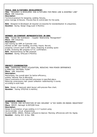 TOOLS, JIGS & FIXTURES DEVELOPMENT:
Title: “DESIGNED & DEVELOPED JIGS & FIXTURES FOR PRESS LINE & ASSEMBLY LINE”
Place: ARK Industries.
Description:
Technical assistant for designing welding fixtures,
press tool jigs & fixtures. Process flow & control plan for the same.
Role: Designed & Developed all required accessories for standardisation & uniqueness.
Duration: During Design Engg.(Last 6 Months)
WORKED AS COMPANY REPRESENTATIVE IN SRM:
Title: “Vender Bid Submission – Supplier Relationship Management”
Place: ARK Industries.
Description:
Had training for SRM at Customer end.
Worked as GRT User handling Incoming Inquiry Record,
assigning concern work to ERT Users, Analysing & sending quote
& daily reviewing Bid progress & P.O. confirmation.
Role: Representative for Bid proposal
Duration: During GTE(Last 6 Months)
PROJECT COORDINATOR:
Title: “IMPROVING SPACE UTILASATION, REDUCING MAN POWER DEPENDENCE
& DIRECTED MATERIAL FLOW”
Place : ARK Industries.
Description:
Rearranging the overall plant for better efficiency,
guiding material flow & allocating
space constraints to the specified processes to specified place.
Reducing unnecessary man power utilisation redistributing it evenly
according to work load.
Role: Design of improved plant layout with process flow chart.
Duration : During GTE(First 6 months)
ACADEMEIC PROJECTS:
Title: “DESIGN AND AUTOMATION OF GAS WELDING” & “SIX SIGMA ON INDIAN INDUSTRIES”
Place: RMCET, Ratnagiri & MITCOM Pune
Description:
Design & automation of gas welding in X-Y system using
microcontroller circuit programming.
Studied DPMO, DMAIC, Minitab software to improve Planning efficiencies with Six Sigma.
Duration : During B.E. & Exe. MBA
 