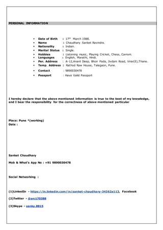 PERSONAL INFORMATION
 Date of Birth : 17th March 1988.
 Name : Chaudhary Sanket Ravindra.
 Nationality : Indian.
 Marital Status : Single.
 Hobbies : Listening music, Playing Cricket, Chess, Carrom.
 Languages : English, Marathi, Hindi.
 Per. Address : A-12,Anant Deep, Bhoir Pada, Jivdani Road, Virar(E),Thane.
 Temp. Address : Rathod Raw House, Talegaon, Pune.
 Contact : 9890030478
 Passport : Have Valid Passport
I hereby declare that the above mentioned information is true to the best of my knowledge,
and I bear the responsibility for the correctness of above mentioned particular
Place: Pune *(working)
Date :
Sanket Chaudhary
Mob & What’s App No : +91 9890030478
Social Networking :
(1)LinkedIn - https://in.linkedin.com/in/sanket-chaudhary-34362a113, Facebook
(2)Twitter - @src170388
(3)Skype - sanky.8815
 