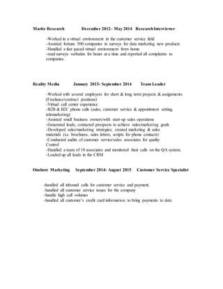 Maritz Research December 2012– May 2014 ResearchInterviewer
-Worked in a virtual environment in the customer service field
-Assisted fortune 500 companies in surveys for data marketing new products
-Handled a fast paced virtual environment from home
-read surveys verbatim for hours at a time and reported all complaints to
companies.
Reality Media January 2013- September 2014 Team Leader
-Worked with several employers for short & long term projects & assignments
(Freelance/contract positions)
-Virtual call center experience
-B2B & B2C phone calls (sales, customer service & appointment setting,
telemarketing)
-Assisted small business owners/with start-up sales operations
-Generated leads, contacted prospects to achieve sales/marketing goals
-Developed sales/marketing strategies; created marketing & sales
materials (i.e. brochures, sales letters, scripts for phone contacts)
-Conducted audits of customer service/sales associates for quality
Control
-Handled a team of 10 associates and monitored their calls on the QA system.
-Loaded up all leads in the CRM
Onshore Marketing September 2014- August 2015 Customer Service Specialist
-handled all inbound calls for customer service and payment.
-handled all customer service issues for the company
-handle high call volumes
-handled all customer’s credit card information to bring payments to date.
 