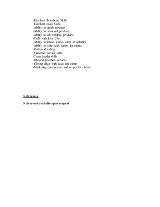 -Excellent Telephone Skills
-Excellent Sales Skills
-Ability to upsell products
-Ability to cross sell products
-Ability to sell multiple products
-Skills with Live Chat
-Ability to follow a sales script at verbatim
-Ability to write sales scripts for clients
-Outbound calling
-Customer service skills
-Team Leader skills
-Inbound retention services
-Closing deals with sales and clients
-Marketing presentation and scripts for clients
References
References available upon request
 