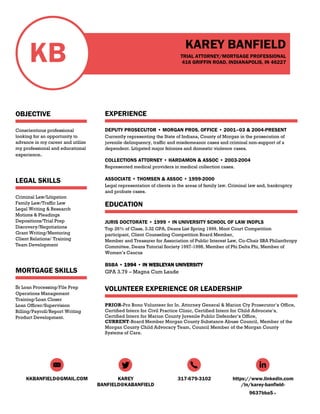 KKBANFIELD@GMAIL.COM KAREY
BANFIELD@KABANFIELD
317-679-3102 https://www.linkedin.com
/in/karey-banfield-
9637bba5
KB
OBJECTIVE
Conscientious professional
looking for an opportunity to
advance in my career and utilize
my professional and educational
experience.
LEGAL SKILLS
Criminal Law/Litigation
Family Law/Traffic Law
Legal Writing & Research
Motions & Pleadings
Depositions/Trial Prep
Discovery/Negotiations
Grant Writing/Mentoring
Client Relations/ Training
Team Development
MORTGAGE SKILLS
Sr Loan Processing/File Prep
Operations Management
Training/Loan Closer
Loan Officer/Supervision
Billing/Payroll/Report Writing
Product Development.
KAREY BANFIELD
TRIAL ATTORNEY/MORTGAGE PROFESSIONAL
416 GRIFFIN ROAD, INDIANAPOLIS, IN 46227
EXPERIENCE
DEPUTY PROSECUTOR • MORGAN PROS. OFFICE • 2001–03 & 2004-PRESENT
Currently representing the State of Indiana, County of Morgan in the prosecution of
juvenile delinquency, traffic and misdemeanor cases and criminal non-support of a
dependent. Litigated major felonies and domestic violence cases.
COLLECTIONS ATTORNEY • HARDAMON & ASSOC • 2003-2004
Represented medical providers in medical collection cases.
ASSOCIATE • THOMSEN & ASSOC • 1999-2000
Legal representation of clients in the areas of family law. Criminal law and, bankruptcy
and probate cases.
EDUCATION
JURIS DOCTORATE • 1999 • IN UNIVERSITY SCHOOL OF LAW INDPLS
Top 26% of Class, 3.32 GPA, Deans List Spring 1999, Moot Court Competition
participant, Client Counseling Competition Board Member,
Member and Treasurer for Association of Public Interest Law, Co-Chair SBA Philanthropy
Committee, Deans Tutorial Society 1997-1998, Member of Phi Delta Phi, Member of
Women’s Caucus
BSBA • 1994 • IN WESLEYAN UNIVERSITY
GPA 3.79 – Magna Cum Laude
VOLUNTEER EXPERIENCE OR LEADERSHIP
PRIOR-Pro Bono Volunteer for In. Attorney General & Marion Cty Prosecutor’s Office,
Certified Intern for Civil Practice Clinic, Certified Intern for Child Advocate’s,
Certified Intern for Marion County Juvenile Public Defender’s Office,
CURRENT-Board Member Morgan County Substance Abuse Council, Member of the
Morgan County Child Advocacy Team, Council Member of the Morgan County
Systems of Care.
 
