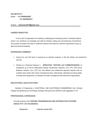 KALIMUTHU C
Mobile : +91-9566846855
+91-8838055401
Email Id : kalimuthu2270@gmail.com
CAREER OBJECTIVE:
To be a part of organization and seeking a challenging and rewarding career in electrical projects
where I can contribute my knowledge and skills for Erection, testing and commissioning of transformer
and success of projects and able to implement solutions that meet the customer requirements using my
skills and technical expertise.
EXPERIENCE SUMMARY:
• Having four and half Years of experience as electrical engineer in AIS Sub Station and transformer
services.
• Worked as a Electrical Engineer in (ERECTION, TESTING and COMMISSIONING) of
Substations up to 765 kV Switchyard includes Transformers, Reactors, CT’s, PT’s, SF6 Circuit
Breakers, Isolators, LA’s, CVT’s etc. with efficient and professional approach towards work as
excellent team worker with a flavor of leading the team, deterministic, dedicated and strong ability
to handle work assignment, co-ordination and team management with well-known organizations.
EDUCATIONAL QUALIFICATIONS:
Bachelor of Engineering in ELECTRICAL AND ELECTRONICS ENGINEERING from Christian
Collage of Engineering and Technology, Dindugal .During the year 2009-2013 with aggregate of 71%
PROFESSIONAL EXPERIENCE:
Currently working in M/s TOSHIBA TRANSMISSION AND DISTRIBUTION SYSTEMS
(INDIA) PVT LTD,TELANGANA.
Designation : Engineer (grade-E02)
 