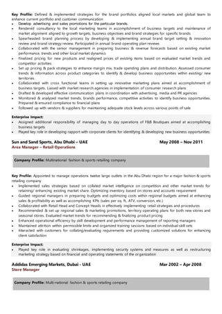 Key Profile: Defined & implemented strategies for the brand portfolios aligned local markets and global team to
enhance current portfolio and customer communication
 Develop advertising and sales promotions for the particular brands.
 Rendered consultancy to the local marketing teams in accomplishment of business targets and maintenance of
market alignment aligned to growth targets, business objectives and brand strategies for specific brands
 Spearheaded brand planning process by developing & implementing annual brand target setting & innovation
review and brand strategy review. Participated in annual brand operating plan reviews
 Collaborated with the senior management in preparing business & revenue forecasts based on existing market
performance, trends and other local market dynamics
 Finalized pricing for new products and realigned prices of existing items based on evaluated market trends and
competitor activities
 Set up pricing & pack strategies to enhance margin mix, trade spending plans and distribution. Assessed consumer
trends & information across product categories to identify & develop business opportunities within existing/ new
territories
 Collaborated with cross functional teams in setting up innovative marketing plans aimed at accomplishment of
business targets. Liaised with market research agencies in implementation of consumer research plans
 Drafted & developed effective communication plans in coordination with advertising, media and PR agencies
 Monitored & analyzed market trends, brands performance, competitive activities to identify business opportunities.
Prepared & ensured compliance to financial plans
 Followed up with vendors & suppliers for maintaining adequate stock levels across various points of sale
Enterprise Impact:
 Assigned additional responsibility of managing day to day operations of F&B Boutiques aimed at accomplishing
business targets
 Played key role in developing rapport with corporate clients for identifying & developing new business opportunities
Sun and Sand Sports, Abu Dhabi – UAE May 2008 – Nov 2011
Area Manager – Retail Operations
Company Profile: Multinational fashion & sports retailing company
Key Profile: Appointed to manage operations twelve large outlets in the Abu Dhabi region for a major fashion & sports
retailing company
 Implemented sales strategies based on collated market intelligence on competition and other market trends for
retaining/ enhancing existing market share. Optimizing inventory based on stores and accounts requirement
 Guided regional managers in preparing budgets and optimizing costs within regional budgets aimed at enhancing
sales & profitability as well as accomplishing KPIs (sales per sq. ft., ATV, conversion, etc.)
 Collaborated with Retail Head and Concept Heads in effectively implementing retail strategies and procedures
 Recommended & set up regional sales & marketing promotions, territory operating plans for both new stores and
seasonal stores. Evaluated market trends for recommending & finalizing product pricing
 Enhanced operational efficiency by skill development and performance management of reporting managers
 Maintained attrition within permissible limits and organized training sessions based on individual skill sets
 Interacted with customers for collating/evaluating requirements and providing customized solutions for enhancing
client satisfaction
Enterprise Impact:
 Played key role in evaluating shrinkages, implementing security systems and measures as well as restructuring
marketing strategy based on financial and operating statements of the organization
Addidas Emerging Markets, Dubai - UAE Mar 2002 – Apr 2008
Store Manager
Company Profile: Multi-national fashion & sports retailing company
 