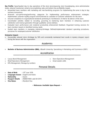 Key Profile: Spearheaded day to day operations of the store (encompassing store housekeeping, store administrative
duties, physical inventories) aimed at accomplishing sales and bottom line profitability targets
 Acquainted team members with marketing and merchandising programs for implementing the same in day to day
business transactions
 Assessed non-performing/performing categories for implementing performance enhancement strategies.
Implemented customer loyalty program and functioned as custodian of customer satisfaction for the store
 Ensured compliance to organizational standards pertaining to maintenance of interior & exterior of the store
 Coordinated activities related to recruiting, grooming & mentoring team members in enhancing customer
satisfaction and revenue generation through qualitative service delivery
 Evaluated team performance and rendered productivity enhancement feedback. Organized training sessions for
team members based on identified training needs
 Guided team members in managing inventory/shrinkage. Defined/implemented standard operating procedures,
processes for employee/customer satisfaction
Enterprise Impact:
 Successfully reduced store shrinkage by 50% and consistently maintained best results in mystery shopper report
during the tenure with the organization
Academics
 Bachelor of Business Administration (BBA), Albaath University, Specializing in Marketing and Ecommerce (2001)
Accreditation
 Luxury Brand Management
 Retail Operations Management
 KPIs Management, Manage by numbers
 Store Operations Management
 Great Leaders skills
Personal Details
 Date of Birth : 10th
June 1978
 Languages known : English and Arabic
 Nationality : Syrian
 Passport Details : N008374693 valid till 2019
 Visa Status : Resident Visa
~ References Available Upon Request ~
 