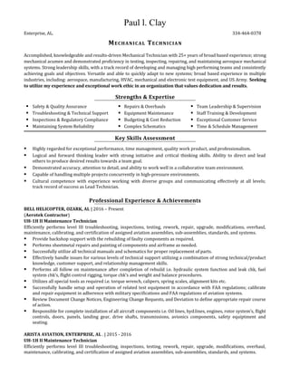 Paul l. Clay
Enterprise, AL. 334-464-0378
MECHANICAL TECHNICIAN
Accomplished, knowledgeable and results-driven Mechanical Technician with 25+ years of broad based experience; strong
mechanical acumen and demonstrated proficiency in testing, inspecting, repairing, and maintaining aerospace mechanical
systems. Strong leadership skills, with a track record of developing and managing high performing teams and consistently
achieving goals and objectives. Versatile and able to quickly adapt to new systems; broad based experience in multiple
industries, including: aerospace, manufacturing, HVAC, mechanical and electronic test equipment, and US Army. Seeking
to utilize my experience and exceptional work ethic in an organization that values dedication and results.
Strengths & Expertise
 Safety & Quality Assurance
 Troubleshooting & Technical Support
 Inspections & Regulatory Compliance
 Maintaining System Reliability
 Repairs & Overhauls
 Equipment Maintenance
 Budgeting & Cost Reduction
 Complex Schematics
 Team Leadership & Supervision
 Staff Training & Development
 Exceptional Customer Service
 Time & Schedule Management
Key Skills Assessment
 Highly regarded for exceptional performance, time management, quality work product, and professionalism.
 Logical and forward thinking leader with strong initiative and critical thinking skills. Ability to direct and lead
others to produce desired results towards a team goal.
 Demonstrated accuracy, attention to detail, and ability to work well in a collaborative team environment.
 Capable of handling multiple projects concurrently in high-pressure environments.
 Cultural competence with experience working with diverse groups and communicating effectively at all levels;
track record of success as Lead Technician.
Professional Experience & Achievements
BELL HELICOPTER, OZARK, AL | 2016 – Present
(Aerotek Contractor)
UH-1H II Maintenance Technician
Efficiently performs level III troubleshooting, inspections, testing, rework, repair, upgrade, modifications, overhaul,
maintenance, calibrating, and certification of assigned aviation assemblies, sub-assemblies, standards, and systems.
 Provide backshop support with the rebuilding of faulty components as required.
 Performs sheetmetal repairs and painting of components and airframe as needed.
 Successfully utilize all technical manuals and schematics for proper replacement of parts.
 Effectively handle issues for various levels of technical support utilizing a combination of strong technical/product
knowledge, customer support, and relationship management skills.
 Performs all follow on maintenance after completion of rebuild i.e. hydraulic system function and leak chk, fuel
system chk’s, flight control rigging, torque chk’s and weight and balance procedures.
 Utilizes all special tools as required i.e. torque wrench, calipers, spring scales, alignment kits etc.
 Successfully handle setup and operation of related test equipment in accordance with FAA regulations; calibrate
and repair equipment in adherence with military specifications and FAA regulations of aviation systems.
 Review Document Change Notices, Engineering Change Requests, and Deviation to define appropriate repair course
of action.
 Responsible for complete installation of all aircraft components i.e. Oil lines, hyd.lines, engines, rotor system’s, flight
controls, doors, panels, landing gear, drive shafts, transmissions, avionics components, safety equiptment and
seating.
ARISTA AVIATION, ENTERPRISE, AL . | 2015 - 2016
UH-1H II Maintenance Technician
Efficiently performs level III troubleshooting, inspections, testing, rework, repair, upgrade, modifications, overhaul,
maintenance, calibrating, and certification of assigned aviation assemblies, sub-assemblies, standards, and systems.
 