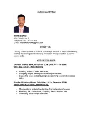 CURRICULUM VITAE
IMRAN SHAIKH
ABU DHABI, U.A.E
Telephone: +971568381062
E-mail: Imranshafishaikh@gmail.com
OBJECTIVE:
Looking forward to work as Sales & Marketing Executive in a reputable Industry,
and help the management in building reputation through excellent customer
service skills.
WORK EXPERIENCE:
Emirates Islamic Bank, Abu Dhabi U.A.E (Jan 2015 – till date)
Sales Supervisor – Retail banking
 Handling a team of sales executives.
 Assigning targets and regular monitoring of the team.
 Suggesting ideas and conducting brain storming sessions to increase
sales.
Standard Chartered Bank, Dubai (Jan 2012 – December 2014)
Senior Sales Executive – Retail banking
 Meeting clients and pitching banking financial products/services
 Identifying the potential and converting them towards a sale
 Generating leads through cold calls
 
