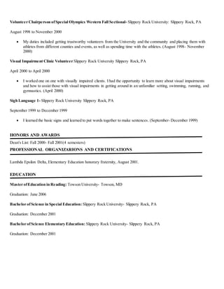 Volunteer Chairperson ofSpecial Olympics Western Fall Sectional- Slippery Rock University: Slippery Rock, PA
August 1998 to November 2000
 My duties included getting trustworthy volunteers from the University and the community and placing them with
athletes from different counties and events, as well as spending time with the athletes. (August 1998- November
2000)
Visual Impairment Clinic Volunteer Slippery Rock University Slippery Rock, PA
April 2000 to April 2000
 I worked one on one with visually impaired clients. I had the opportunity to learn more about visual impairments
and how to assist those with visual impairments in getting around in an unfamiliar setting, swimming, running, and
gymnastics. (April 2000)
Sigh Language 1- Slippery Rock University Slippery Rock, PA
September 1999 to December 1999
 I learned the basic signs and learned to put words together to make sentences. (September- December 1999)
HONORS AND AWARDS
Dean's List: Fall 2000- Fall 2001(4 semesters)
PROFESSIONAL ORGANIZARIONS AND CERTIFICATIONS
Lambda Epsilon Delta, Elementary Education honorary fraternity, August 2001.
EDUCATION
Master ofEducation in Reading: Towson University- Towson, MD
Graduation: June 2006
Bachelor ofScience in Special Education: Slippery Rock University- Slippery Rock, PA
Graduation: December 2001
Bachelor ofScience Elementary Education: Slippery Rock University- Slippery Rock, PA
Graduation: December 2001
 