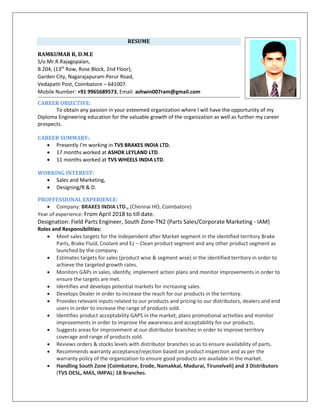 RESUME
RAMKUMAR R, D.M.E
S/o Mr.R.Rajagopalan,
B 204, (13th
Row, Rose Block, 2nd Floor),
Garden City, Nagarajapuram-Perur Road,
Vedapatti Post, Coimbatore – 641007.
Mobile Number: +91 9965689573, Email: ashwin007ram@gmail.com
CAREER OBJECTIVE:
To obtain any passion in your esteemed organization where I will have the opportunity of my
Diploma Engineering education for the valuable growth of the organization as well as further my career
prospects.
CAREER SUMMARY:
• Presently I’m working in TVS BRAKES INDIA LTD.
• 17 months worked at ASHOK LEYLAND LTD.
• 11 months worked at TVS WHEELS INDIA LTD.
WORKING INTEREST:
• Sales and Marketing,
• Designing/R & D.
PROFFESSIONAL EXPERIENCE:
• Company: BRAKES INDIA LTD., (Chennai HO, Coimbatore)
Year of experience: From April 2018 to till date.
Designation: Field Parts Engineer, South Zone-TN2 (Parts Sales/Corporate Marketing - IAM)
Roles and Responsibilities:
• Meet sales targets for the Independent after Market segment in the identified territory Brake
Parts, Brake Fluid, Coolant and Ez – Clean product segment and any other product segment as
launched by the company.
• Estimates targets for sales (product wise & segment wise) in the identified territory in order to
achieve the targeted growth rates.
• Monitors GAPs in sales, identify, implement action plans and monitor improvements in order to
ensure the targets are met.
• Identifies and develops potential markets for increasing sales.
• Develops Dealer in order to increase the reach for our products in the territory.
• Provides relevant inputs related to our products and pricing to our distributors, dealers and end
users in order to increase the range of products sold.
• Identifies product acceptability GAPS in the market, plans promotional activities and monitor
improvements in order to improve the awareness and acceptability for our products.
• Suggests areas for improvement at our distributor branches in order to improve territory
coverage and range of products sold.
• Reviews orders & stocks levels with distributor branches so as to ensure availability of parts.
• Recommends warranty acceptance/rejection based on product inspection and as per the
warranty policy of the organization to ensure good products are available in the market.
• Handling South Zone (Coimbatore, Erode, Namakkal, Madurai, Tirunelveli) and 3 Distributors
(TVS OESL, MAS, IMPAL) 18 Branches.
 