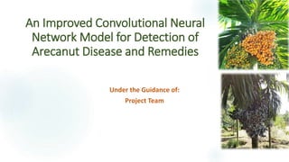 An Improved Convolutional Neural
Network Model for Detection of
Arecanut Disease and Remedies
Under the Guidance of:
Project Team
 