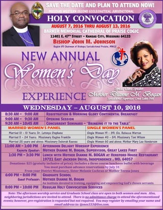 MISSOURI WESTERN SECOND ECCLESIASTICAL JURISDICTIONAL
AUGUST 7, 2016 THRU AUGUST 13, 2016
11401 E. 47th
Street - Kansas City, Missouri 64133
8:30 AM – 9:00 AM Registration & Morning Glory Continental Breakfast
9:00 AM – 9:30 AM Opening Session
9:30 AM – 10:45 AM Concurrent Seminars – “Bringing it to the Table”
MARRIED WOMEN’S PANEL SINGLE WOMEN’S PANEL
Married 01 – 10 Years: Dr. Latonya Stephens Single Women 19 – 39: Sis. Rebecca Warren
Married 11 – 24 Years: Missionary Regina Franklin Single Women 40 – 59: Missionary Toni Wilson
Married 25 years and above: Missionary Deborah Reeves Single Women 60 and above: Mother Mary Lee Henderson
11:00 AM – 1:00 PM
Keynote Speaker:
Afternoon Delight Worship Experience
Mother Dianne M. Bogan, Supervisor, Great Lakes First
1:30 PM – 3:30 PM Lunch with Mother Dianne M. BOGAN at Hereford House Restaurant
19721 East Jackson Drive, Independence , MO. 64057
Donations: $25 (gratuity inclusive of price): Includes a three course luncheon buffet with beverage
You must purchase advance reservations by July 31
From your District Missionary, Sister Melanie Cochran or Mother Teresa Jones
6:00 PM – 8:00 PM
Guest Professor:
Graduate School
Mother Dianne M. Bogan
An institute devoted to training, equipping and empowering God’s chosen servants.
8:00 PM – 10:00 PM Regular Holy Convocation Services
Note: The afternoon worship service and Graduate School class are open to both women and men. Also,
neighboring jurisdictions are invited to attend. There is no admittance charge to attend the aforementioned
events; however, pre-registration is requested but not required. You may register by emailing your name and
email address to: tjones333@live.com.
 