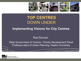 TOP CENTRES  DOWN UNDER Implementing Visions for City Centres Rod Duncan  State Government of Victoria - Priority Development Panel Professor-elect of Urban Planning, Deakin University 