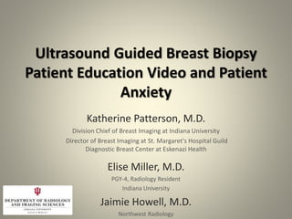 Ultrasound Guided Breast Biopsy
Patient Education Video and Patient
Anxiety
Katherine Patterson, M.D.
Division Chief of Breast Imaging at Indiana University
Director of Breast Imaging at St. Margaret's Hospital Guild
Diagnostic Breast Center at Eskenazi Health
Elise Miller, M.D.
PGY-4, Radiology Resident
Indiana University
Jaimie Howell, M.D.
Northwest Radiology
 