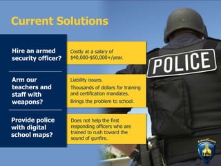 Does not help the first
responding officers who are
trained to rush toward the
sound of gunfire.
Costly at a salary of
$40,000-$60,000+/year.
Liability issues.
Thousands of dollars for training
and certification mandates.
Brings the problem to school.
Current Solutions
Hire an armed
security officer?
Arm our
teachers and
staff with
weapons?
Provide police
with digital
school maps?
 