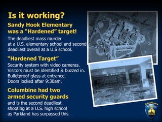 Is it working?
Sandy Hook Elementary
was a “Hardened” target!
and is the second deadliest
shooting at a U.S. high school
as Parkland has surpassed this.
The deadliest mass murder
at a U.S. elementary school and second
deadliest overall at a U.S school.
Security system with video cameras.
Visitors must be identified & buzzed in.
Bulletproof glass at entrance.
Doors locked after 9:30am.
“Hardened Target”
Columbine had two
armed security guards
 