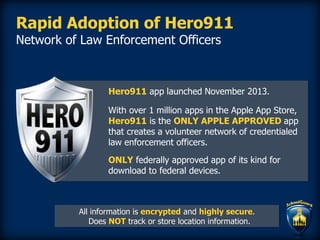 Rapid Adoption of Hero911
Network of Law Enforcement Officers
Hero911 app launched November 2013.
With over 1 million apps in the Apple App Store,
Hero911 is the ONLY APPLE APPROVED app
that creates a volunteer network of credentialed
law enforcement officers.
ONLY federally approved app of its kind for
download to federal devices.
All information is encrypted and highly secure.
Does NOT track or store location information.
 