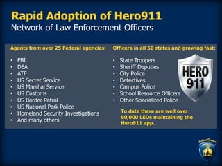 Rapid Adoption of Hero911
Network of Law Enforcement Officers
Agents from over 25 Federal agencies:
• FBI
• DEA
• ATF
• US Secret Service
• US Marshal Service
• US Customs
• US Border Patrol
• US National Park Police
• Homeland Security Investigations
• And many others
Officers in all 50 states and growing fast:
• State Troopers
• Sheriff Deputies
• City Police
• Detectives
• Campus Police
• School Resource Officers
• Other Specialized Police
To date there are well over
60,000 LEOs maintaining the
Hero911 app.
 