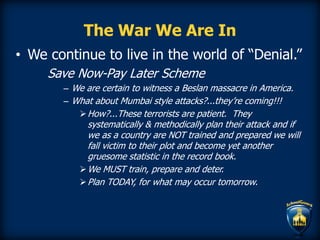 The War We Are In
• We continue to live in the world of “Denial.”
Save Now-Pay Later Scheme
– We are certain to witness a Beslan massacre in America.
– What about Mumbai style attacks?...they’re coming!!!
How?...These terrorists are patient. They
systematically & methodically plan their attack and if
we as a country are NOT trained and prepared we will
fall victim to their plot and become yet another
gruesome statistic in the record book.
We MUST train, prepare and deter.
Plan TODAY, for what may occur tomorrow.
 