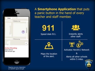 A Smartphone Application that puts
a panic button in the hand of every
teacher and staff member.
Speed dials 911.
911
Instantly alerts
other staff.
Maps the location
of the alert.
Activates Hero911 Network
&
Alerts all other schools
within 5 miles.
Mapping accuracy dependent
on Cell/GPS signal strength
 