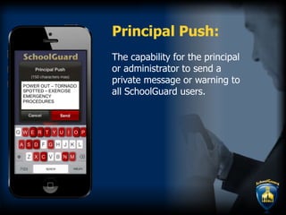 The capability for the principal
or administrator to send a
private message or warning to
all SchoolGuard users.
Principal Push:
N
T l
P
S
U
D
E R PO
GA
MX C
W Y OOOOO PPEEEEEEEEE RRRRR UTTT
N
DDSS
CC
OWER OUT – TORNADO
SPOTTED – EXERCISE
EMERGENCY
PROCEDURES
Send
 