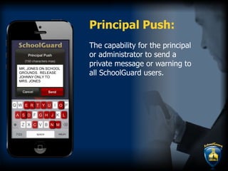 The capability for the principal
or administrator to send a
private message or warning to
all SchoolGuard users.
Principal Push:
N
T
S
U
D
E R O
GA
MC
Y
JH L
M
RR
JJ
OOOOOOOO
NNNNNN
EEE
SSSS H LL
Y
S
E R
MR. JONES ON SCHOO
GROUNDS. RELEASE
JOHNNY ONLY TO
MRS. JONES
L
Send
 