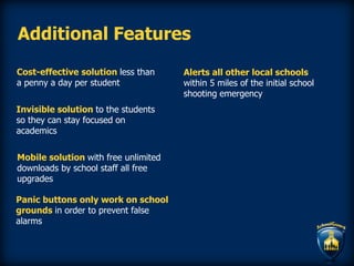 Additional Features
Cost-effective solution less than
a penny a day per student
Invisible solution to the students
so they can stay focused on
academics
Mobile solution with free unlimited
downloads by school staff all free
upgrades
Panic buttons only work on school
grounds in order to prevent false
alarms
Alerts all other local schools
within 5 miles of the initial school
shooting emergency
 