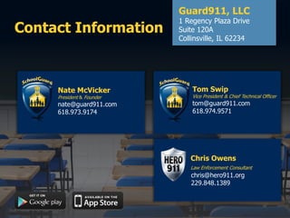 Contact Information
Guard911, LLC
1 Regency Plaza Drive
Suite 120A
Collinsville, IL 62234
Nate McVicker
President & Founder
nate@guard911.com
618.973.9174
Tom Swip
Vice President & Chief Technical Officer
tom@guard911.com
618.974.9571
Chris Owens
Law Enforcement Consultant
chris@hero911.org
229.848.1389
 