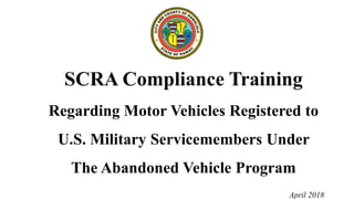 SCRA Compliance Training
Regarding Motor Vehicles Registered to
U.S. Military Servicemembers Under
The Abandoned Vehicle Program
April 2018
 