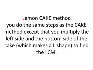 Lemon CAKE method
you do the same steps as the CAKE
method except that you multiply the
left side and the bottom side of the
cake (which makes a L shape) to find
the LCM.
 