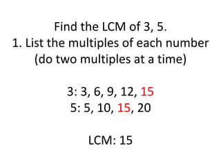 Find the LCM of 3, 5.
1. List the multiples of each number
(do two multiples at a time)
3: 3, 6, 9, 12, 15
5: 5, 10, 15, 20
LCM: 15
 