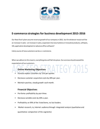 E-commerce strategies for business development 2015-2016 
Our New Year's plans assume revenue growth of our company in 2015, but for whatever reason will be 
an increase in sales - an increase in sales, expansion into new markets or innovative products, software, 
IOS, application development or advance office software? 
Likely source of new customers can be a e-commerce. 
When we adhere to this maxim, everything else will fall into place. Our services should exceed the 
expectations of our customers. 
Online Marketing Objectives 
• Increase repeat customers by 15% per quarter. 
• Decrease customer acquisition costs by 28% per year. 
• Maintain positive, steady growth each month. 
Financial Objectives 
• Pro-forma profitability by year three. 
• Decrease variable costs by 20% a year. 
• Profitability on 99% of the listed items, no lost leaders. 
• Market research, ie, Internet audience through integrated analysis (qualitative and 
quantitative composition of the segments) 
 