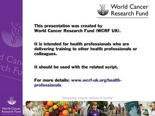 This presentation was created by
World Cancer Research Fund (WCRF UK).
It is intended for health professionals who are
delivering training to other health professionals or
colleagues.
It should be used with the related script.
For more details:
www.wcrf-uk.org/health-professionals

1

 
