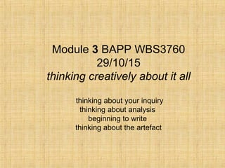 Module 3 BAPP WBS3760
29/10/15
thinking creatively about it all
thinking about your inquiry
thinking about analysis
beginning to write
thinking about the artefact
 