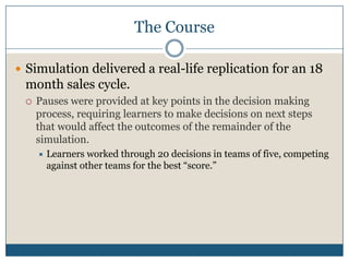 The CourseSimulation delivered a real-life replication for an 18 month sales cycle. Pauses were provided at key points in the decision making process, requiring learners to make decisions on next steps that would affect the outcomes of the remainder of the simulation.Learners worked through 20 decisions in teams of five, competing against other teams for the best “score.”