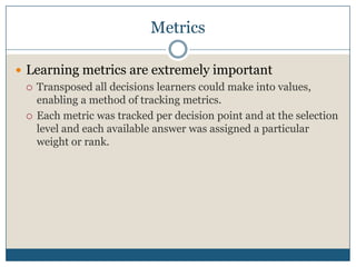 MetricsLearning metrics are extremely importantTransposed all decisions learners could make into values, enabling a method of tracking metrics.Each metric was tracked per decision point and at the selection level and each available answer was assigned a particular weight or rank.