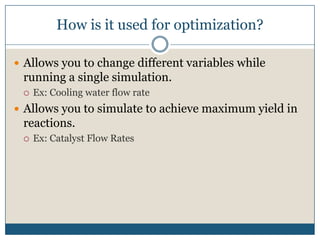 How is it used for optimization?Allows you to change different variables while running a single simulation.Ex: Cooling water flow rateAllows you to simulate to achieve maximum yield in reactions.Ex: Catalyst Flow Rates
