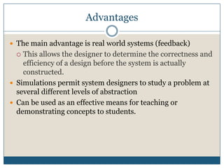 AdvantagesThe main advantage is real world systems (feedback)This allows the designer to determine the correctness and efficiency of a design before the system is actually constructed.Simulations permit system designers to study a problem at several different levels of abstractionCan be used as an effective means for teaching or demonstrating concepts to students.