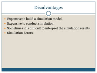 DisadvantagesExpensive to build a simulation model. Expensive to conduct simulation. Sometimes it is difficult to interpret the simulation results. Simulation Errors