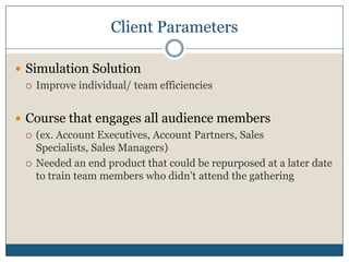Client ParametersSimulation Solution Improve individual/ team efficienciesCourse that engages all audience members(ex. Account Executives, Account Partners, Sales Specialists, Sales Managers)Needed an end product that could be repurposed at a later date to train team members who didn’t attend the gathering