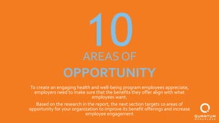 10AREAS OF
OPPORTUNITY
To create an engaging health and well-being program employees appreciate,
employers need to make sure that the benefits they offer align with what
employees want.
Based on the research in the report, the next section targets 10 areas of
opportunity for your organization to improve its benefit offerings and increase
employee engagement
 