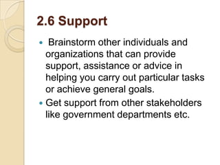 2.6 Support
Brainstorm other individuals and
organizations that can provide
support, assistance or advice in
helping you carry out particular tasks
or achieve general goals.
 Get support from other stakeholders
like government departments etc.


 