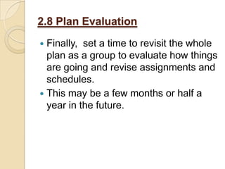 2.8 Plan Evaluation
Finally, set a time to revisit the whole
plan as a group to evaluate how things
are going and revise assignments and
schedules.
 This may be a few months or half a
year in the future.


 