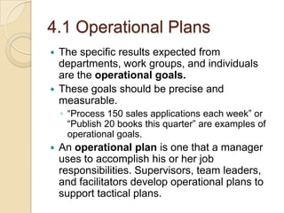 4.1 Operational Plans
The specific results expected from
departments, work groups, and individuals
are the operational goals.
 These goals should be precise and
measurable.


◦ “Process 150 sales applications each week” or
“Publish 20 books this quarter” are examples of
operational goals.


An operational plan is one that a manager
uses to accomplish his or her job
responsibilities. Supervisors, team leaders,
and facilitators develop operational plans to
support tactical plans.

 