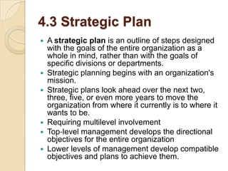 4.3 Strategic Plan









A strategic plan is an outline of steps designed
with the goals of the entire organization as a
whole in mind, rather than with the goals of
specific divisions or departments.
Strategic planning begins with an organization's
mission.
Strategic plans look ahead over the next two,
three, five, or even more years to move the
organization from where it currently is to where it
wants to be.
Requiring multilevel involvement
Top‐level management develops the directional
objectives for the entire organization
Lower levels of management develop compatible
objectives and plans to achieve them.

 