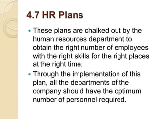 4.7 HR Plans
These plans are chalked out by the
human resources department to
obtain the right number of employees
with the right skills for the right places
at the right time.
 Through the implementation of this
plan, all the departments of the
company should have the optimum
number of personnel required.


 