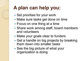 A plan can help you:
Set priorities for your work
 Make sure tasks get done on time
 Focus on one thing at a time
 Share work among staff, board members
and volunteers
 Make your goals clear to funders
 Get a handle on big projects by breaking
them down into smaller tasks
 See the big picture of what your
organization is doing


 