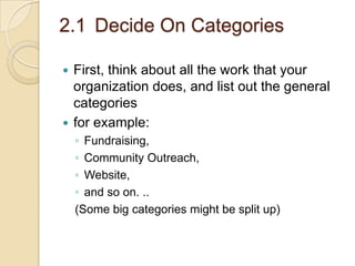 2.1 Decide On Categories
First, think about all the work that your
organization does, and list out the general
categories
 for example:


◦ Fundraising,
◦ Community Outreach,
◦ Website,
◦ and so on. ..
(Some big categories might be split up)

 