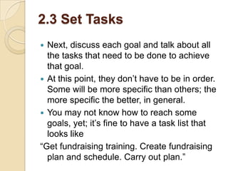 2.3 Set Tasks
Next, discuss each goal and talk about all
the tasks that need to be done to achieve
that goal.
 At this point, they don’t have to be in order.
Some will be more specific than others; the
more specific the better, in general.
 You may not know how to reach some
goals, yet; it’s fine to have a task list that
looks like
“Get fundraising training. Create fundraising
plan and schedule. Carry out plan.”


 